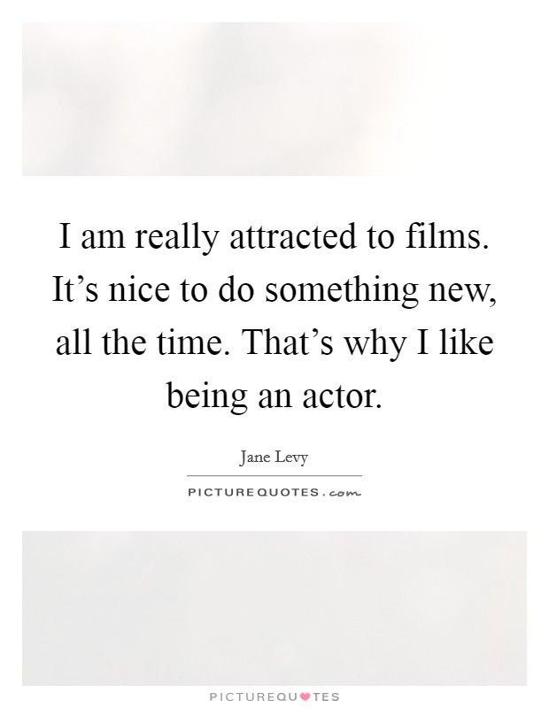 I am really attracted to films. It's nice to do something new, all the time. That's why I like being an actor. Picture Quote #1