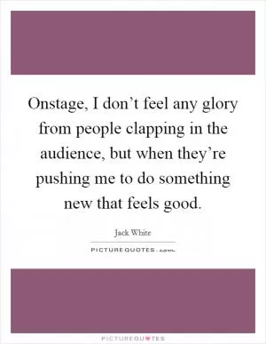 Onstage, I don’t feel any glory from people clapping in the audience, but when they’re pushing me to do something new that feels good Picture Quote #1