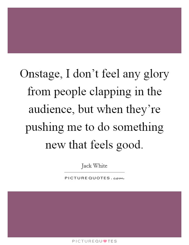 Onstage, I don't feel any glory from people clapping in the audience, but when they're pushing me to do something new that feels good. Picture Quote #1