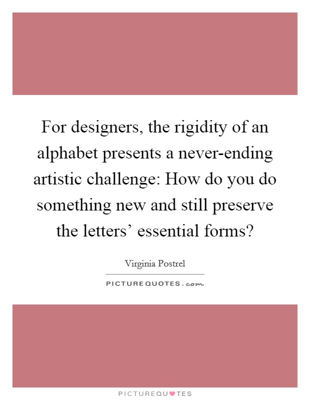 For designers, the rigidity of an alphabet presents a never-ending artistic challenge: How do you do something new and still preserve the letters' essential forms? Picture Quote #1