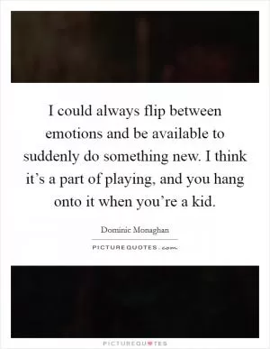 I could always flip between emotions and be available to suddenly do something new. I think it’s a part of playing, and you hang onto it when you’re a kid Picture Quote #1