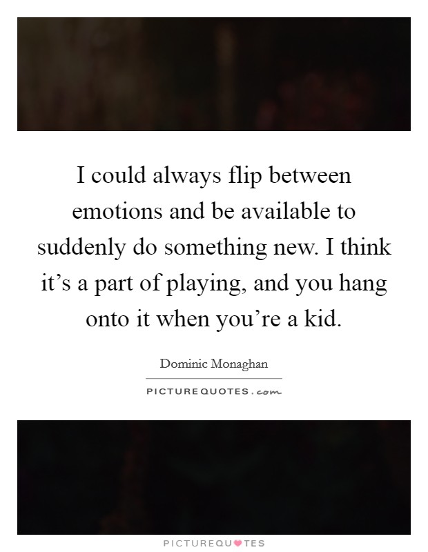 I could always flip between emotions and be available to suddenly do something new. I think it's a part of playing, and you hang onto it when you're a kid. Picture Quote #1