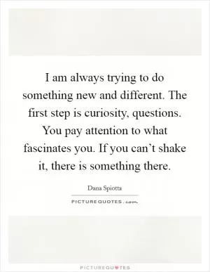I am always trying to do something new and different. The first step is curiosity, questions. You pay attention to what fascinates you. If you can’t shake it, there is something there Picture Quote #1