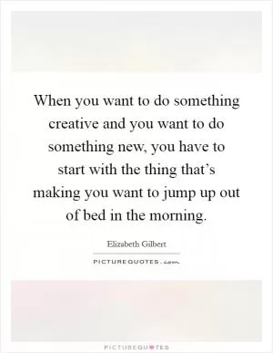 When you want to do something creative and you want to do something new, you have to start with the thing that’s making you want to jump up out of bed in the morning Picture Quote #1