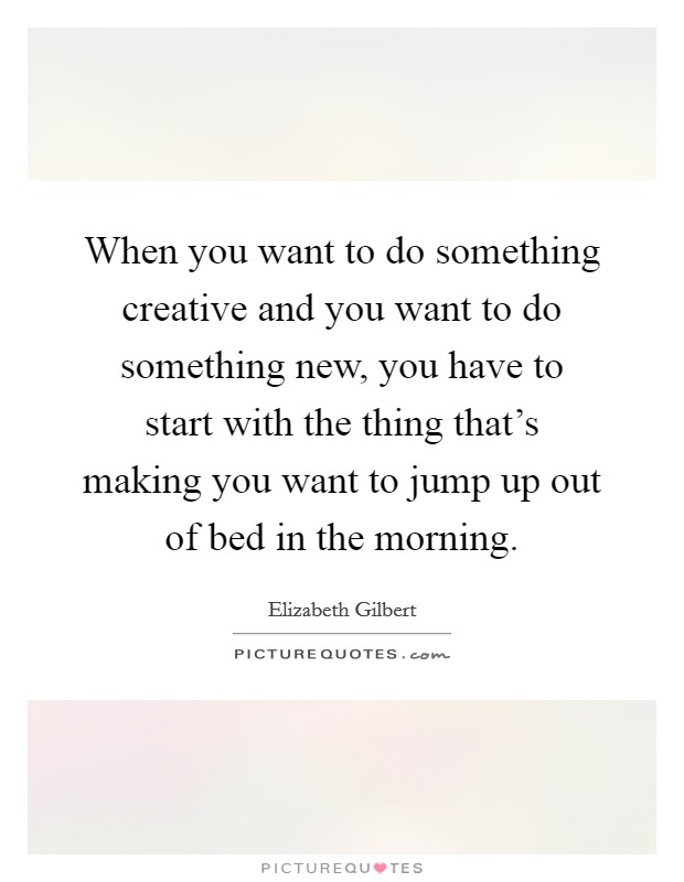 When you want to do something creative and you want to do something new, you have to start with the thing that's making you want to jump up out of bed in the morning. Picture Quote #1