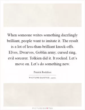 When someone writes something dazzlingly brilliant, people want to imitate it. The result is a lot of less-than-brilliant knock-offs. Elves, Dwarves, Goblin army, cursed ring, evil sorcerer. Tolkien did it. It rocked. Let’s move on. Let’s do something new Picture Quote #1