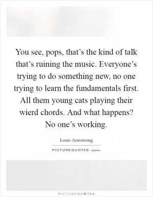 You see, pops, that’s the kind of talk that’s ruining the music. Everyone’s trying to do something new, no one trying to learn the fundamentals first. All them young cats playing their wierd chords. And what happens? No one’s working Picture Quote #1