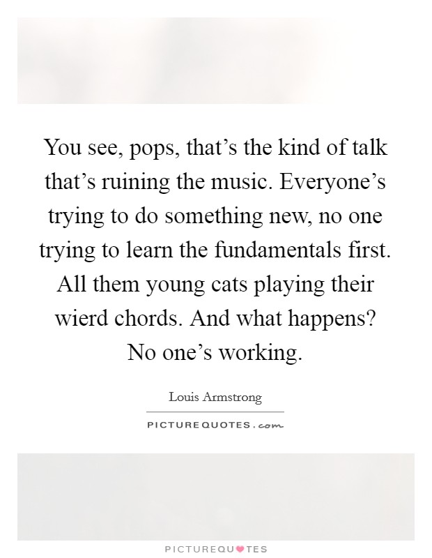 You see, pops, that's the kind of talk that's ruining the music. Everyone's trying to do something new, no one trying to learn the fundamentals first. All them young cats playing their wierd chords. And what happens? No one's working. Picture Quote #1