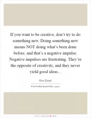 If you want to be creative, don’t try to do something new. Doing something new means NOT doing what’s been done before, and that’s a negative impulse. Negative impulses are frustrating. They’re the opposite of creativity, and they never yield good ideas Picture Quote #1