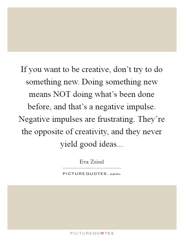 If you want to be creative, don't try to do something new. Doing something new means NOT doing what's been done before, and that's a negative impulse. Negative impulses are frustrating. They're the opposite of creativity, and they never yield good ideas... Picture Quote #1