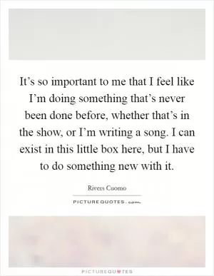 It’s so important to me that I feel like I’m doing something that’s never been done before, whether that’s in the show, or I’m writing a song. I can exist in this little box here, but I have to do something new with it Picture Quote #1