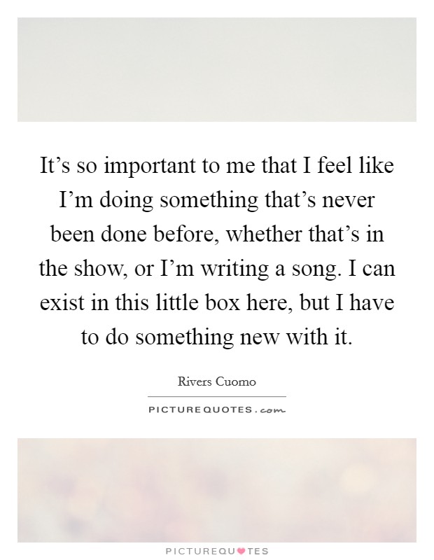 It's so important to me that I feel like I'm doing something that's never been done before, whether that's in the show, or I'm writing a song. I can exist in this little box here, but I have to do something new with it. Picture Quote #1