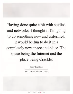 Having done quite a bit with studios and networks, I thought if I’m going to do something new and unformed, it would be fun to do it in a completely new space and place. The space being the Internet and the place being Crackle Picture Quote #1