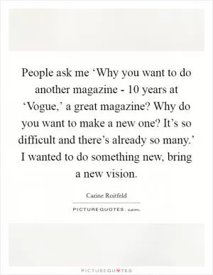 People ask me ‘Why you want to do another magazine - 10 years at ‘Vogue,’ a great magazine? Why do you want to make a new one? It’s so difficult and there’s already so many.’ I wanted to do something new, bring a new vision Picture Quote #1