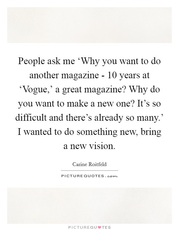 People ask me ‘Why you want to do another magazine - 10 years at ‘Vogue,' a great magazine? Why do you want to make a new one? It's so difficult and there's already so many.' I wanted to do something new, bring a new vision. Picture Quote #1