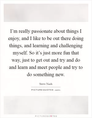 I’m really passionate about things I enjoy, and I like to be out there doing things, and learning and challenging myself. So it’s just more fun that way, just to get out and try and do and learn and meet people and try to do something new Picture Quote #1