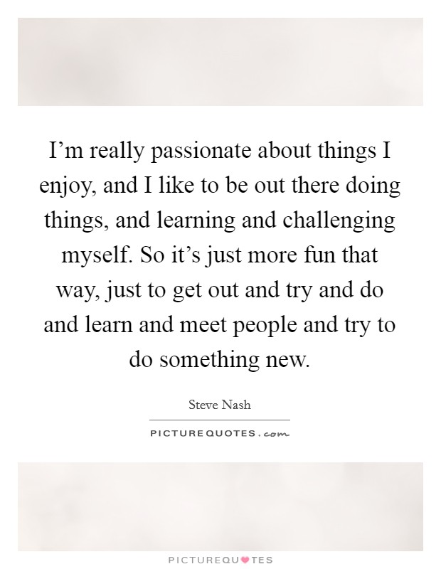 I'm really passionate about things I enjoy, and I like to be out there doing things, and learning and challenging myself. So it's just more fun that way, just to get out and try and do and learn and meet people and try to do something new. Picture Quote #1