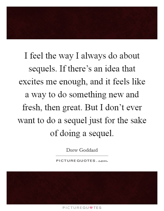 I feel the way I always do about sequels. If there's an idea that excites me enough, and it feels like a way to do something new and fresh, then great. But I don't ever want to do a sequel just for the sake of doing a sequel. Picture Quote #1