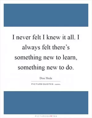 I never felt I knew it all. I always felt there’s something new to learn, something new to do Picture Quote #1