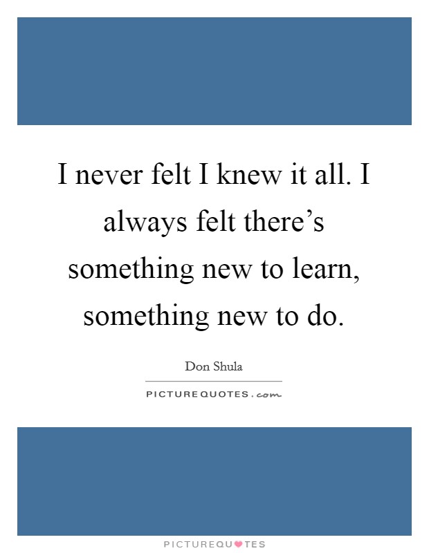 I never felt I knew it all. I always felt there's something new to learn, something new to do. Picture Quote #1