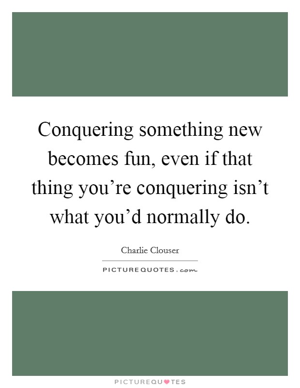 Conquering something new becomes fun, even if that thing you’re conquering isn’t what you’d normally do Picture Quote #1