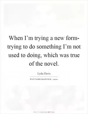 When I’m trying a new form- trying to do something I’m not used to doing, which was true of the novel Picture Quote #1