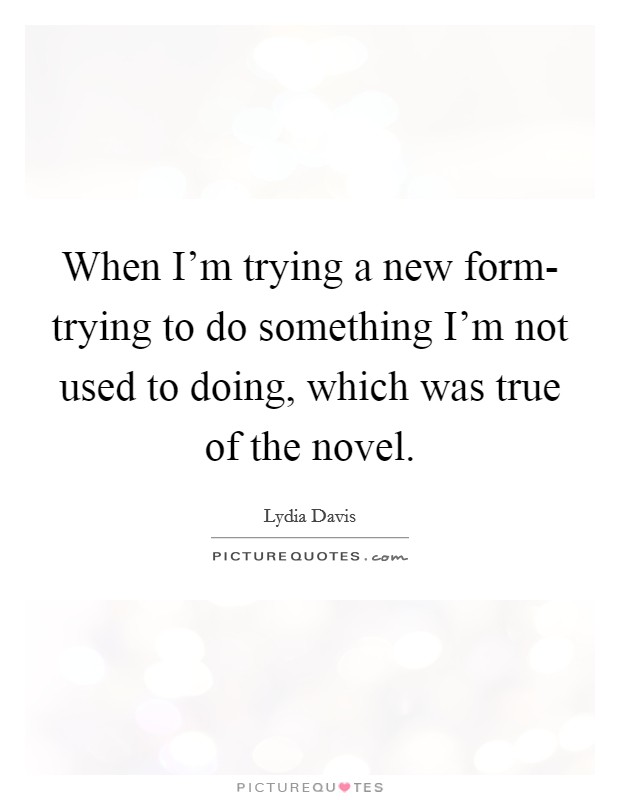 When I'm trying a new form- trying to do something I'm not used to doing, which was true of the novel. Picture Quote #1