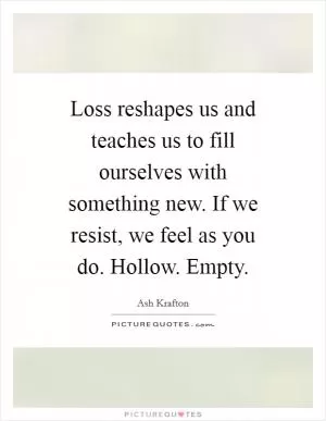 Loss reshapes us and teaches us to fill ourselves with something new. If we resist, we feel as you do. Hollow. Empty Picture Quote #1