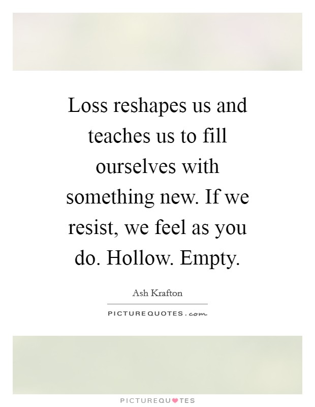 Loss reshapes us and teaches us to fill ourselves with something new. If we resist, we feel as you do. Hollow. Empty. Picture Quote #1