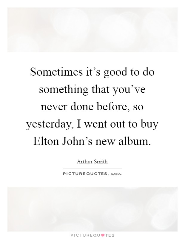 Sometimes it's good to do something that you've never done before, so yesterday, I went out to buy Elton John's new album. Picture Quote #1