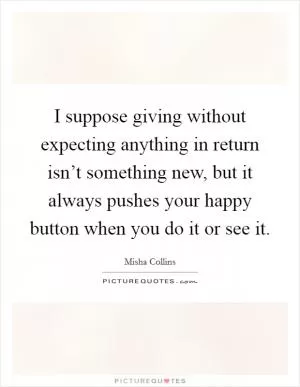 I suppose giving without expecting anything in return isn’t something new, but it always pushes your happy button when you do it or see it Picture Quote #1