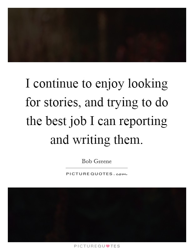 I continue to enjoy looking for stories, and trying to do the best job I can reporting and writing them. Picture Quote #1