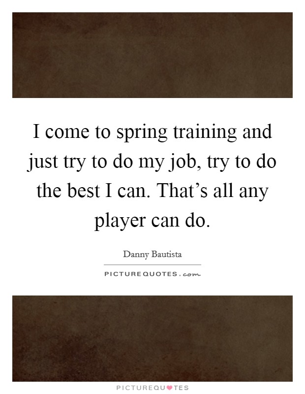 I come to spring training and just try to do my job, try to do the best I can. That's all any player can do. Picture Quote #1