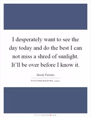 I desperately want to see the day today and do the best I can not miss a shred of sunlight. It’ll be over before I know it Picture Quote #1