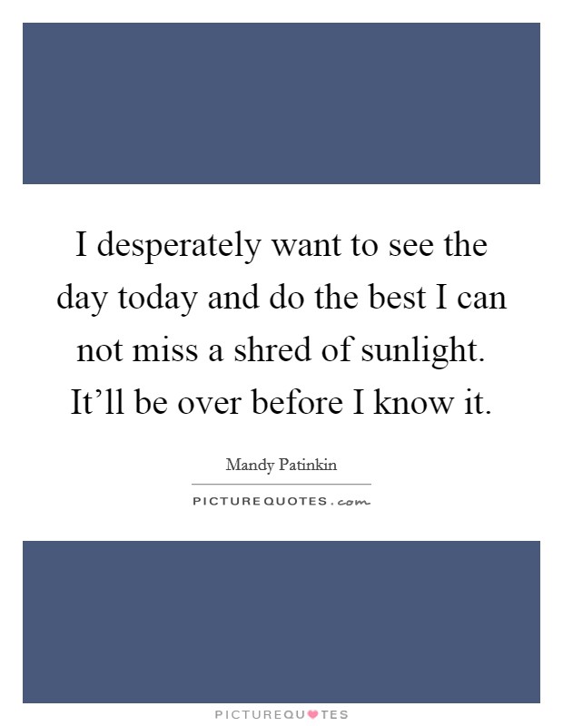 I desperately want to see the day today and do the best I can not miss a shred of sunlight. It'll be over before I know it. Picture Quote #1