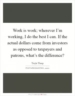Work is work; wherever I’m working, I do the best I can. If the actual dollars come from investors as opposed to taxpayers and patrons, what’s the difference? Picture Quote #1