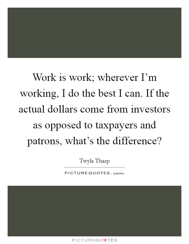 Work is work; wherever I'm working, I do the best I can. If the actual dollars come from investors as opposed to taxpayers and patrons, what's the difference? Picture Quote #1