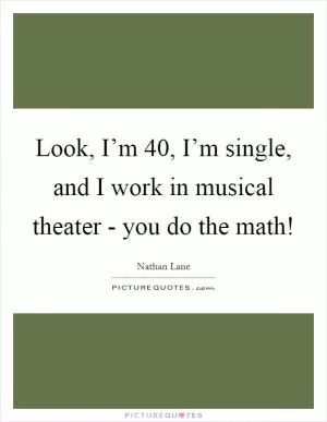 Look, I’m 40, I’m single, and I work in musical theater - you do the math! Picture Quote #1