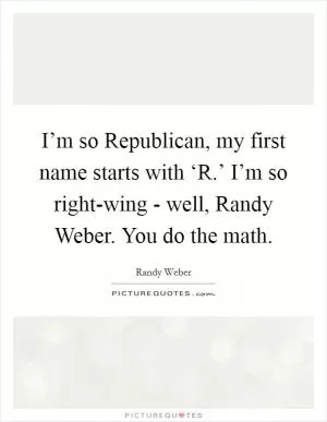 I’m so Republican, my first name starts with ‘R.’ I’m so right-wing - well, Randy Weber. You do the math Picture Quote #1
