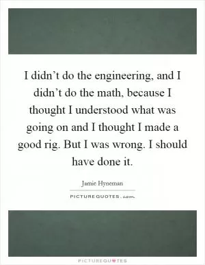 I didn’t do the engineering, and I didn’t do the math, because I thought I understood what was going on and I thought I made a good rig. But I was wrong. I should have done it Picture Quote #1