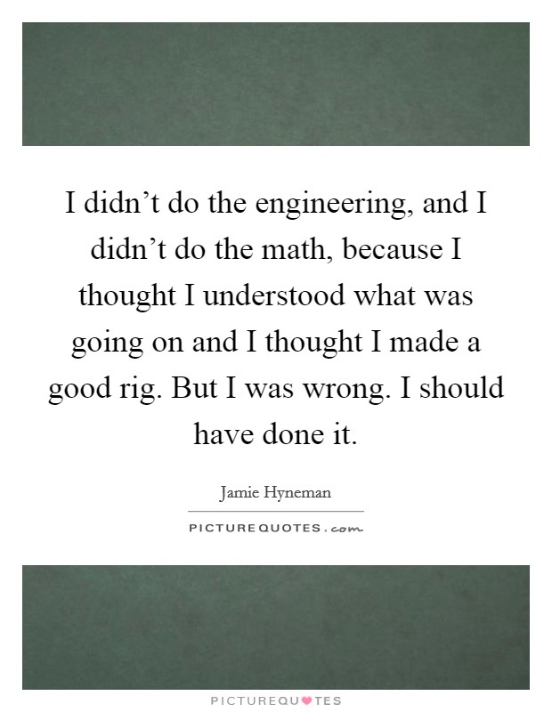 I didn't do the engineering, and I didn't do the math, because I thought I understood what was going on and I thought I made a good rig. But I was wrong. I should have done it. Picture Quote #1