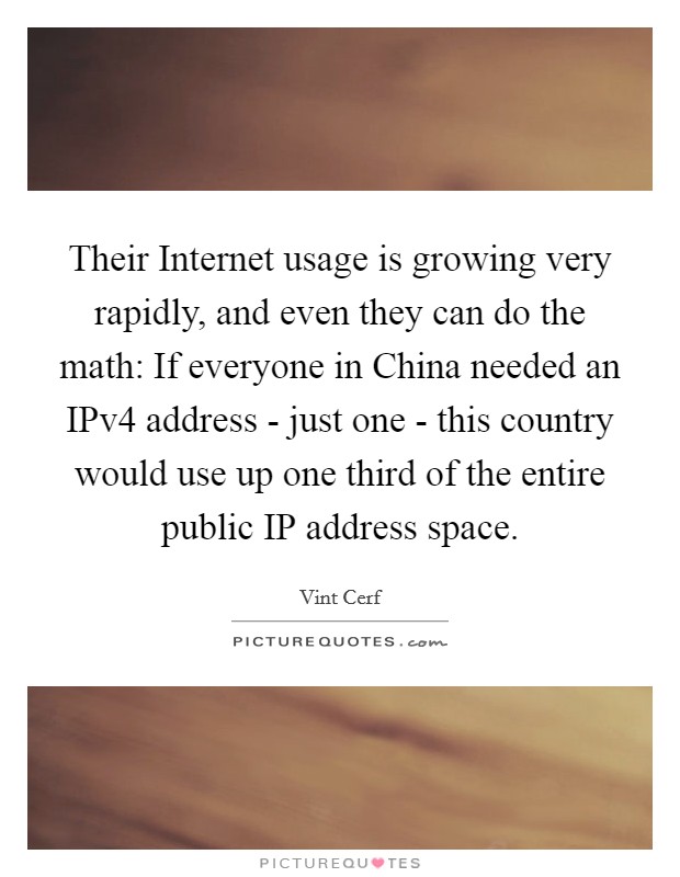 Their Internet usage is growing very rapidly, and even they can do the math: If everyone in China needed an IPv4 address - just one - this country would use up one third of the entire public IP address space. Picture Quote #1