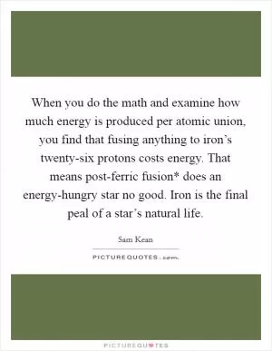 When you do the math and examine how much energy is produced per atomic union, you find that fusing anything to iron’s twenty-six protons costs energy. That means post-ferric fusion* does an energy-hungry star no good. Iron is the final peal of a star’s natural life Picture Quote #1