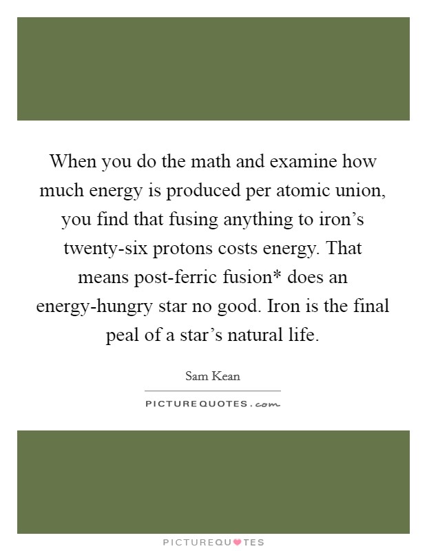 When you do the math and examine how much energy is produced per atomic union, you find that fusing anything to iron's twenty-six protons costs energy. That means post-ferric fusion* does an energy-hungry star no good. Iron is the final peal of a star's natural life. Picture Quote #1