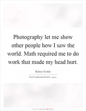 Photography let me show other people how I saw the world. Math required me to do work that made my head hurt Picture Quote #1
