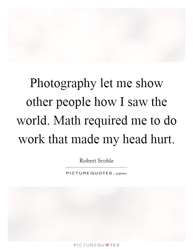 Photography let me show other people how I saw the world. Math required me to do work that made my head hurt. Picture Quote #1