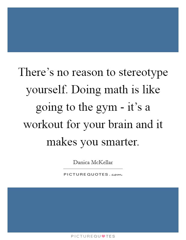 There's no reason to stereotype yourself. Doing math is like going to the gym - it's a workout for your brain and it makes you smarter. Picture Quote #1