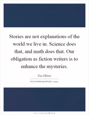 Stories are not explanations of the world we live in. Science does that, and math does that. Our obligation as fiction writers is to enhance the mysteries Picture Quote #1