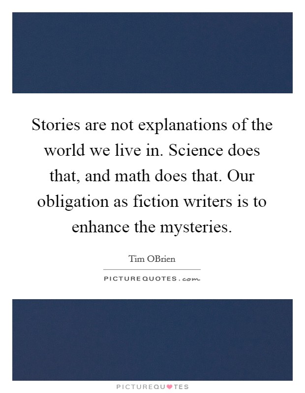 Stories are not explanations of the world we live in. Science does that, and math does that. Our obligation as fiction writers is to enhance the mysteries. Picture Quote #1