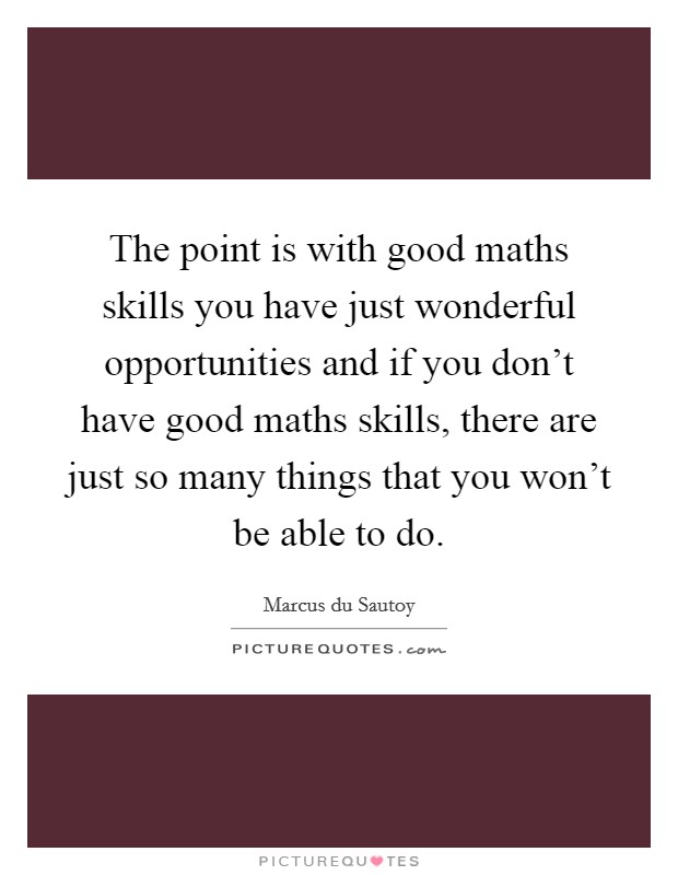 The point is with good maths skills you have just wonderful opportunities and if you don't have good maths skills, there are just so many things that you won't be able to do. Picture Quote #1